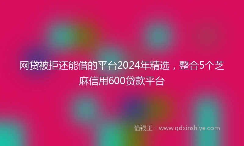 网贷被拒还能借的平台2024年精选，整合5个芝麻信用600贷款平台