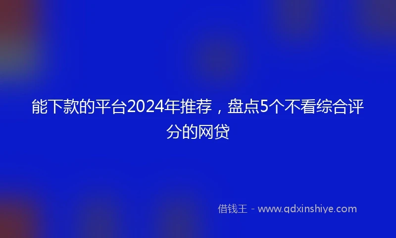能下款的平台2024年推荐，盘点5个不看综合评分的网贷