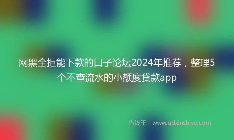 网黑全拒能下款的口子论坛2024年推荐，整理5个不查流水的小额度贷款app