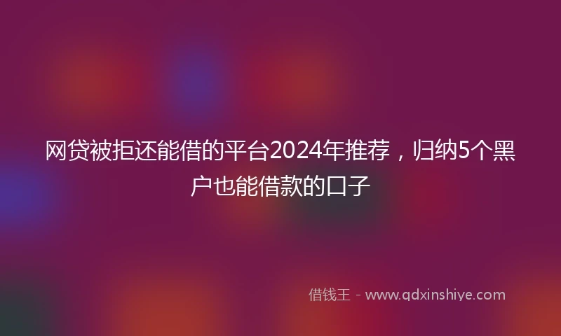 网贷被拒还能借的平台2024年推荐，归纳5个黑户也能借款的口子