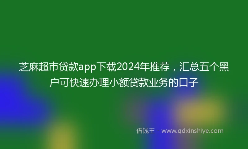 芝麻超市贷款app下载2024年推荐，汇总五个黑户可快速办理小额贷款业务的口子