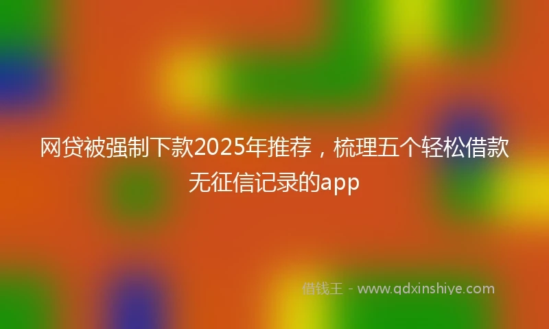 网贷被强制下款2025年推荐，梳理五个轻松借款无征信记录的app