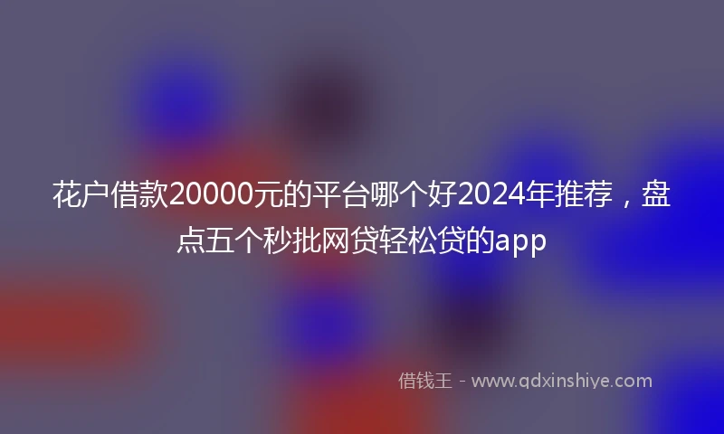 花户借款20000元的平台哪个好2024年推荐，盘点五个秒批网贷轻松贷的app