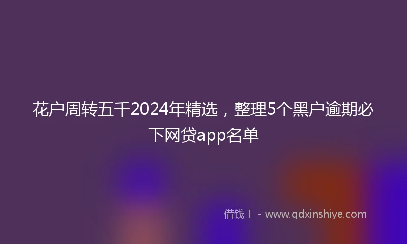 花户周转五千2024年精选，整理5个黑户逾期必下网贷app名单