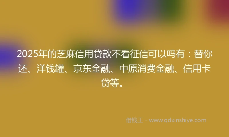 2025年的芝麻信用贷款不看征信可以吗有：替你还、洋钱罐、京东金融、中原消费金融、信用卡贷等。