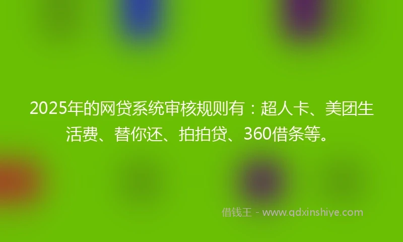 2025年的网贷系统审核规则有：超人卡、美团生活费、替你还、拍拍贷、360借条等。