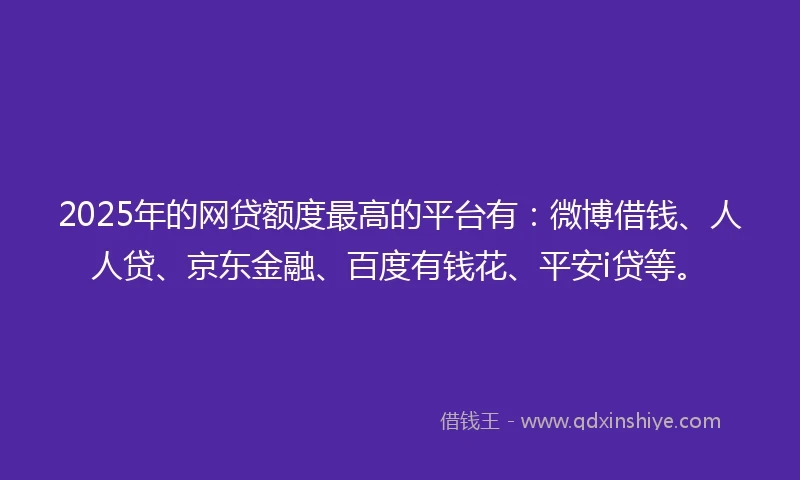 2025年的网贷额度最高的平台有：微博借钱、人人贷、京东金融、百度有钱花、平安i贷等。