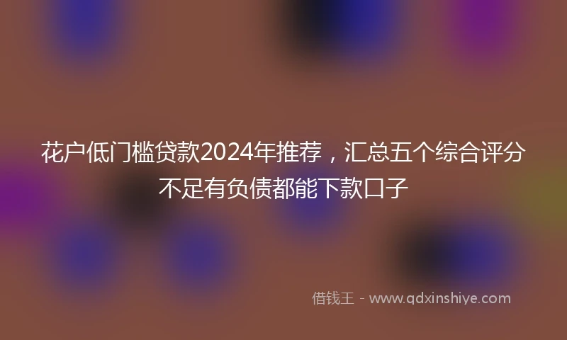 花户低门槛贷款2024年推荐，汇总五个综合评分不足有负债都能下款口子