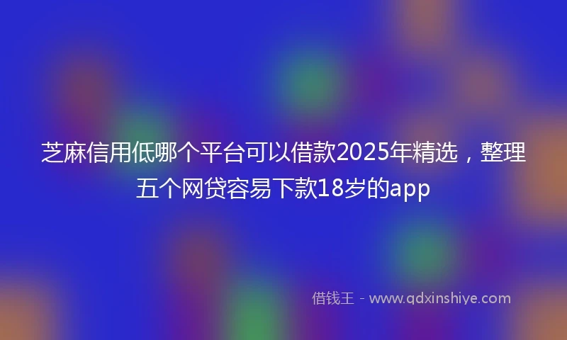 芝麻信用低哪个平台可以借款2025年精选，整理五个网贷容易下款18岁的app
