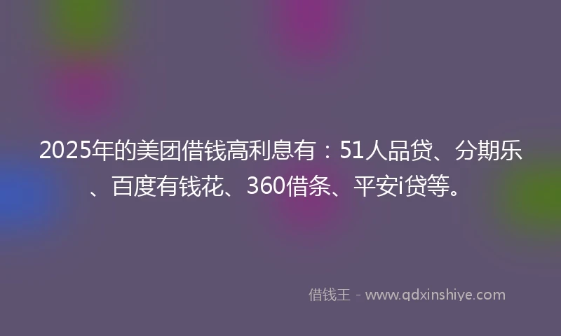 2025年的美团借钱高利息有：51人品贷、分期乐、百度有钱花、360借条、平安i贷等。