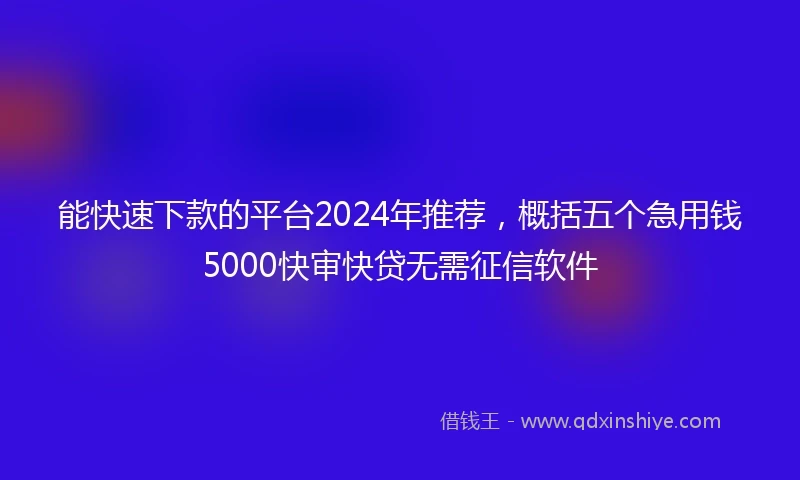 能快速下款的平台2024年推荐，概括五个急用钱5000快审快贷无需征信软件