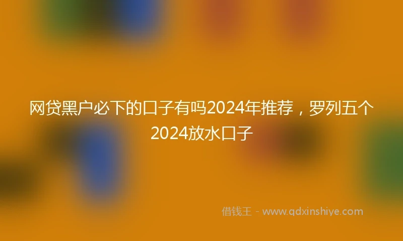 网贷黑户必下的口子有吗2024年推荐，罗列五个2024放水口子
