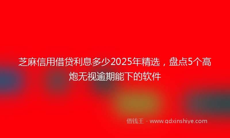 芝麻信用借贷利息多少2025年精选，盘点5个高炮无视逾期能下的软件