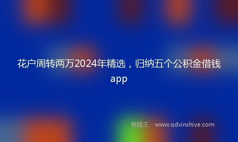 花户周转两万2024年精选，归纳五个公积金借钱app