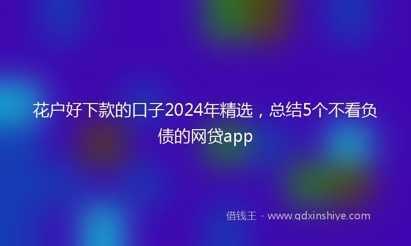 花户好下款的口子2024年精选,总结5个不看负债的网贷app