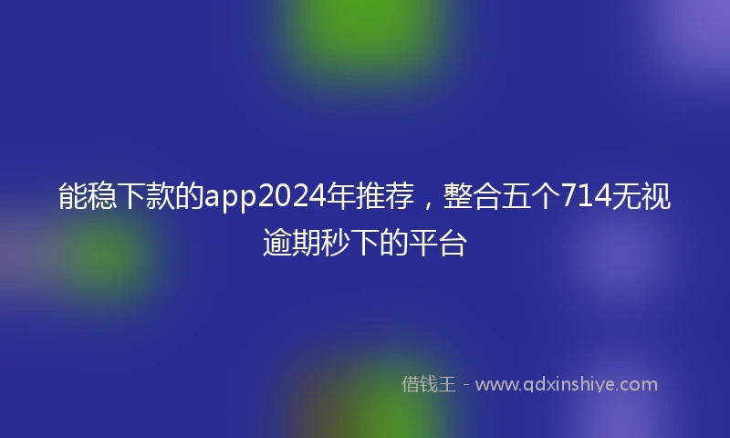 能稳下款的app2024年推荐，整合五个714无视逾期秒下的平台