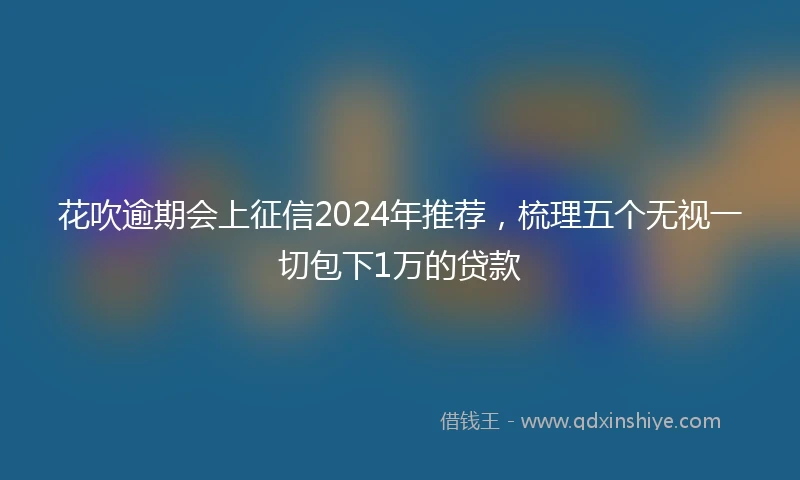 花吹逾期会上征信2024年推荐，梳理五个无视一切包下1万的贷款