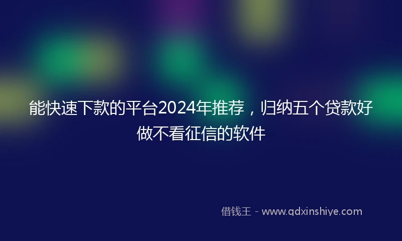 能快速下款的平台2024年推荐，归纳五个贷款好做不看征信的软件