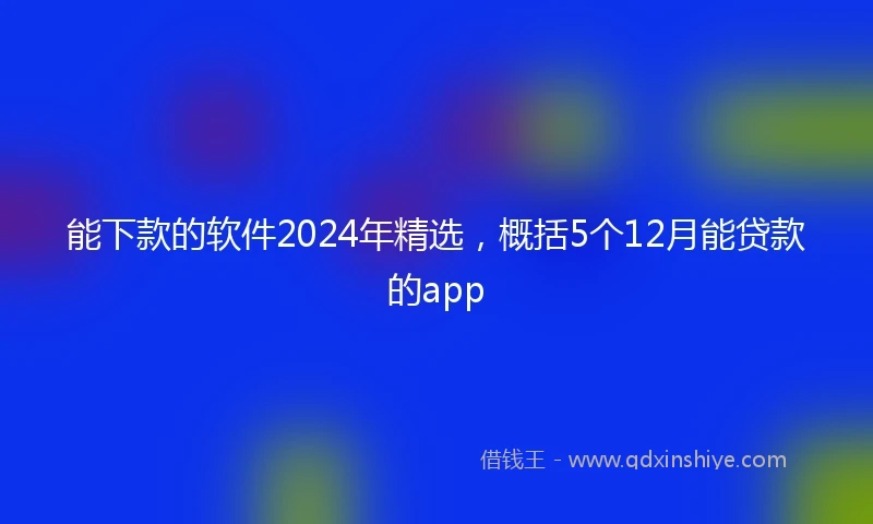 能下款的软件2024年精选，概括5个12月能贷款的app