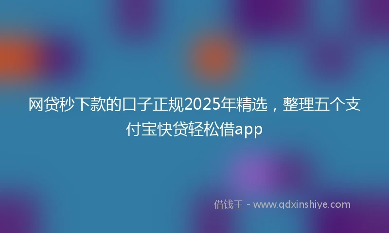 网贷秒下款的口子正规2025年精选，整理五个支付宝快贷轻松借app