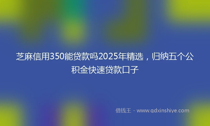 芝麻信用350能贷款吗2025年精选，归纳五个公积金快速贷款口子