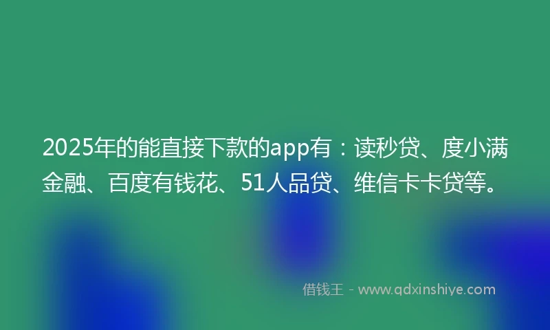 2025年的能直接下款的app有：读秒贷、度小满金融、百度有钱花、51人品贷、维信卡卡贷等。