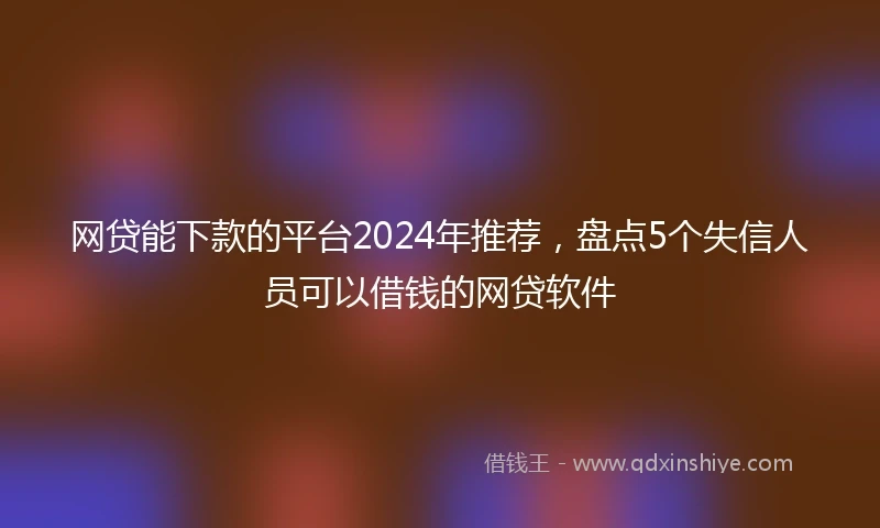 网贷能下款的平台2024年推荐，盘点5个失信人员可以借钱的网贷软件