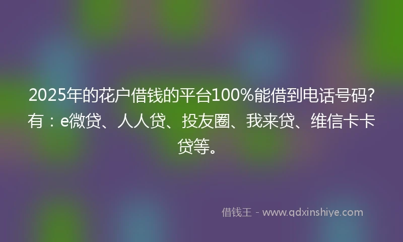 2025年的花户借钱的平台100%能借到电话号码?有：e微贷、人人贷、投友圈、我来贷、维信卡卡贷等。