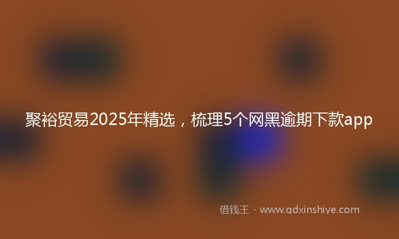 聚裕贸易2025年精选，梳理5个网黑逾期下款app
