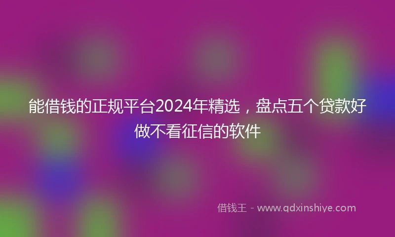 能借钱的正规平台2024年精选，盘点五个贷款好做不看征信的软件