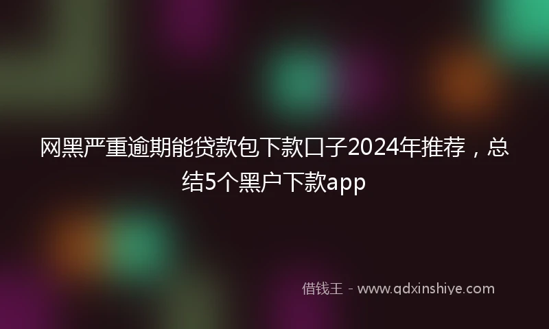 网黑严重逾期能贷款包下款口子2024年推荐，总结5个黑户下款app