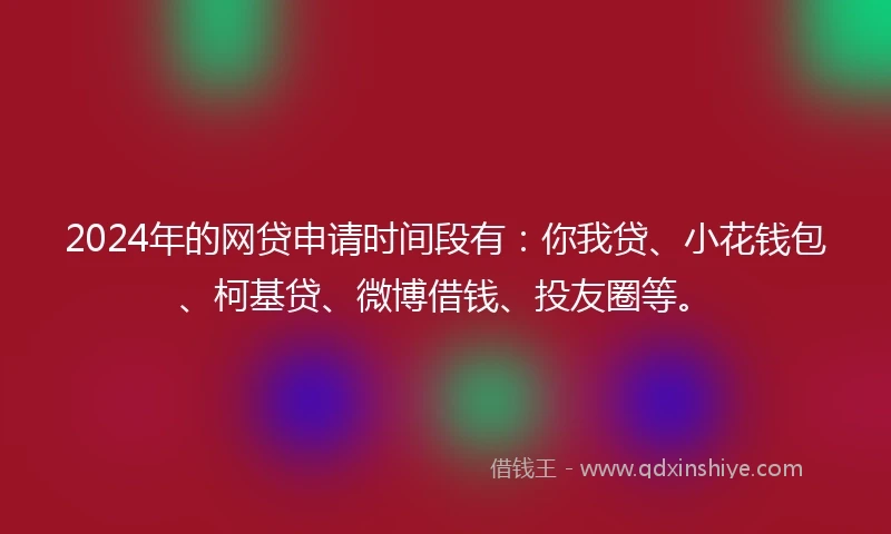 2024年的网贷申请时间段有：你我贷、小花钱包、柯基贷、微博借钱、投友圈等。