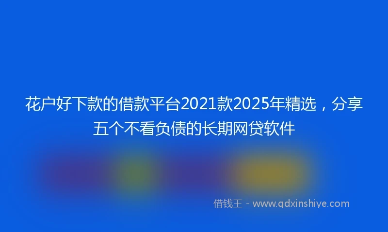 花户好下款的借款平台2021款2025年精选,分享五个不看负债的长期网贷软件