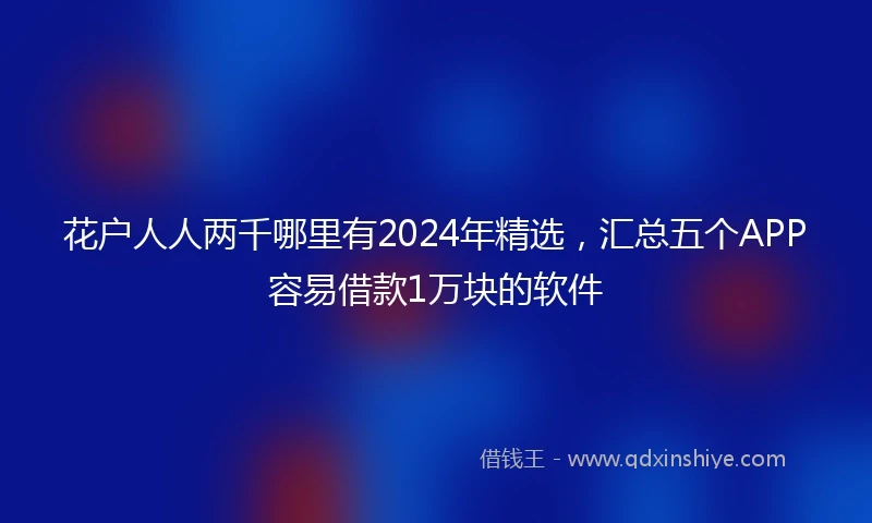 花户人人两千哪里有2024年精选，汇总五个APP容易借款1万块的软件