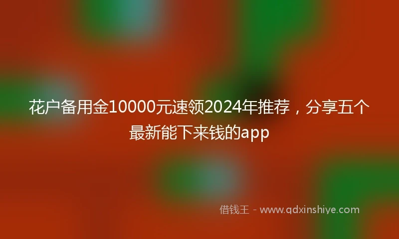 花户备用金10000元速领2024年推荐，分享五个最新能下来钱的app