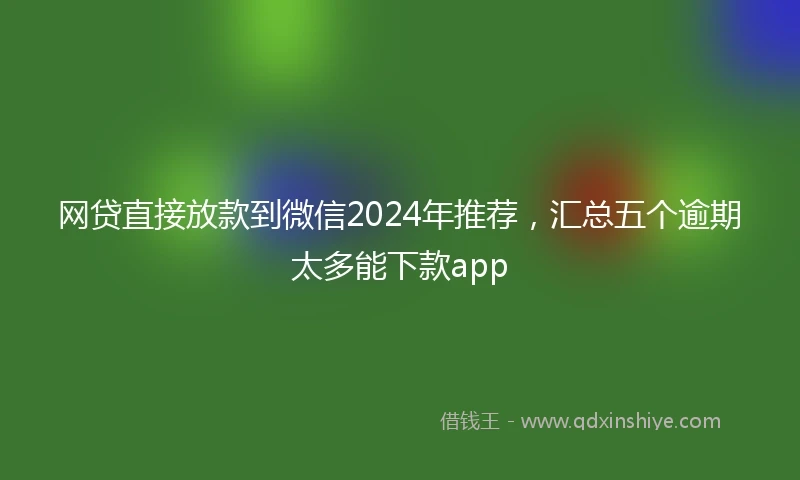 网贷直接放款到微信2024年推荐，汇总五个逾期太多能下款app