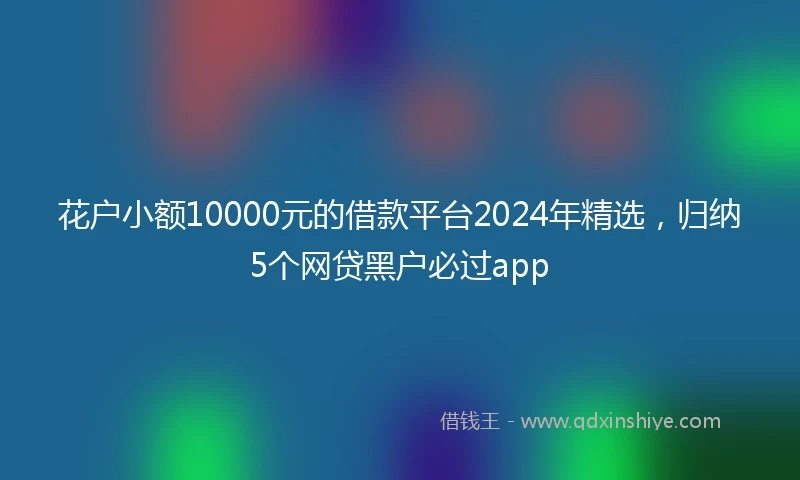 花户小额10000元的借款平台2024年精选,归纳5个网贷黑户必过app