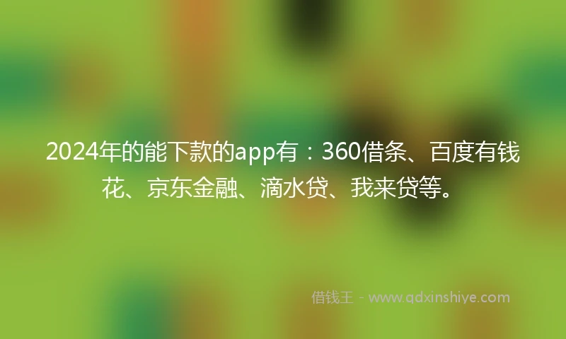 2024年的能下款的app有：360借条、百度有钱花、京东金融、滴水贷、我来贷等。
