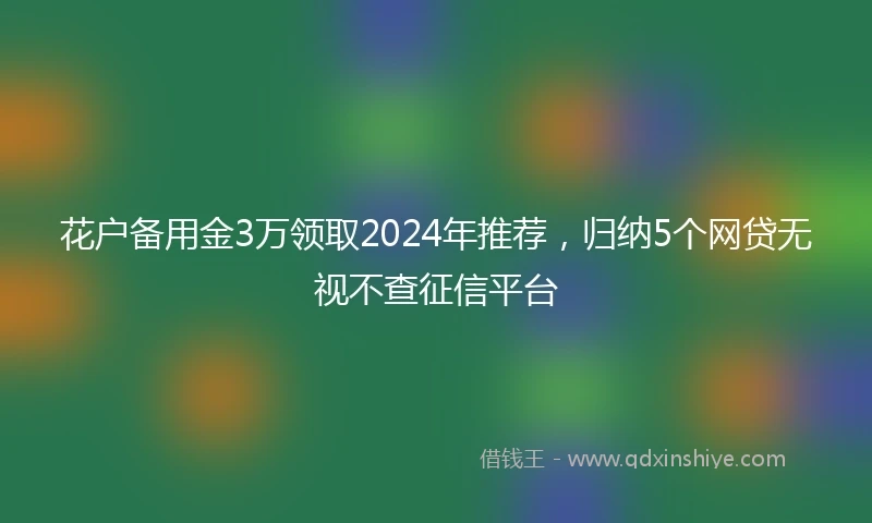 花户备用金3万领取2024年推荐，归纳5个网贷无视不查征信平台
