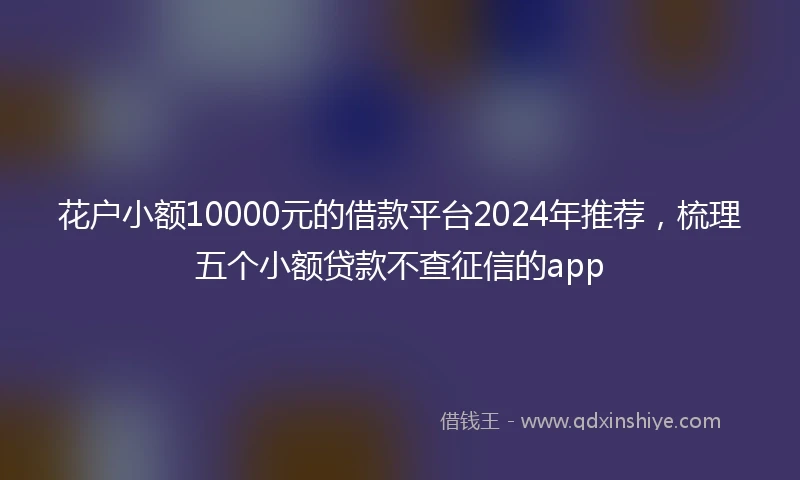 花户小额10000元的借款平台2024年推荐，梳理五个小额贷款不查征信的app