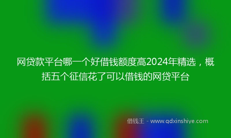 网贷款平台哪一个好借钱额度高2024年精选，概括五个征信花了可以借钱的网贷平台