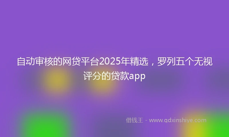 自动审核的网贷平台2025年精选，罗列五个无视评分的贷款app