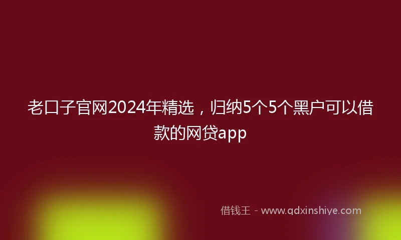 老口子官网2024年精选，归纳5个5个黑户可以借款的网贷app