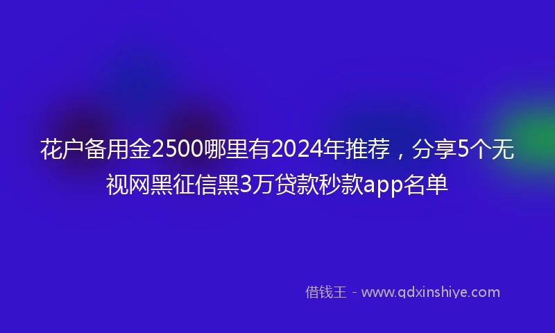 花户备用金2500哪里有2024年推荐，分享5个无视网黑征信黑3万贷款秒款app名单