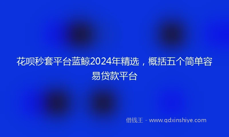 花呗秒套平台蓝鲸2024年精选，概括五个简单容易贷款平台