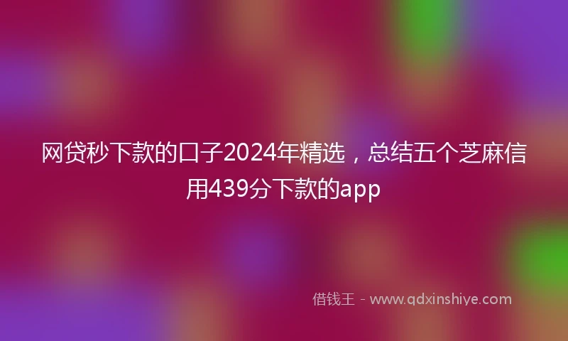 网贷秒下款的口子2024年精选，总结五个芝麻信用439分下款的app