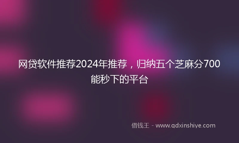 网贷软件推荐2024年推荐，归纳五个芝麻分700能秒下的平台
