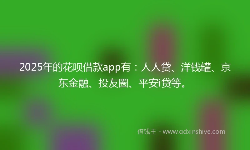 2025年的花呗借款app有：人人贷、洋钱罐、京东金融、投友圈、平安i贷等。