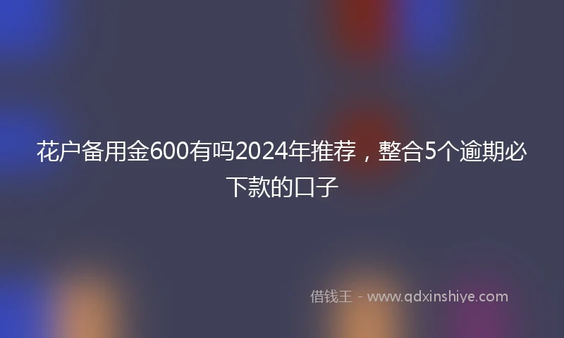花户备用金600有吗2024年推荐,整合5个逾期必下款的口子