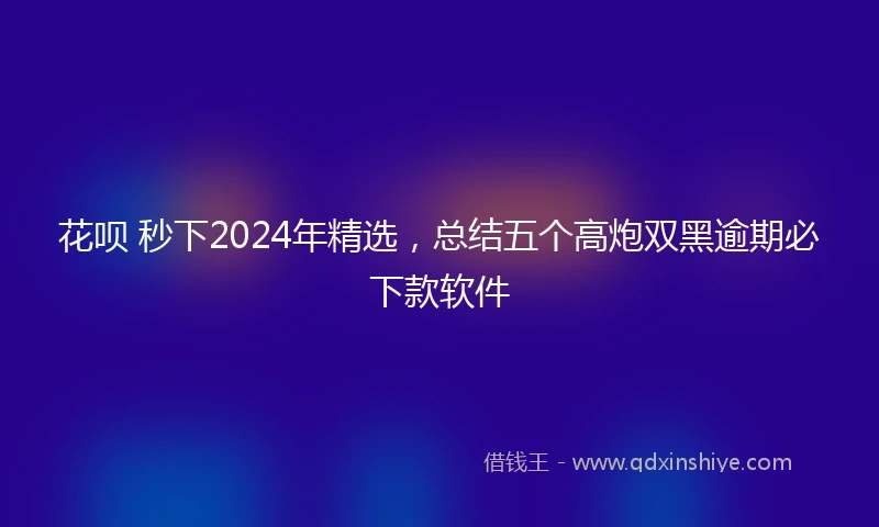 花呗 秒下2024年精选，总结五个高炮双黑逾期必下款软件